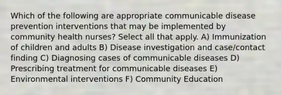 Which of the following are appropriate communicable disease prevention interventions that may be implemented by community health nurses? Select all that apply. A) Immunization of children and adults B) Disease investigation and case/contact finding C) Diagnosing cases of communicable diseases D) Prescribing treatment for communicable diseases E) Environmental interventions F) Community Education