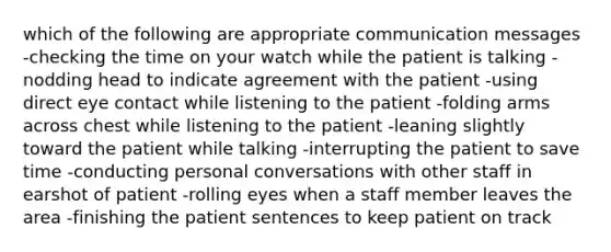 which of the following are appropriate communication messages -checking the time on your watch while the patient is talking -nodding head to indicate agreement with the patient -using direct eye contact while listening to the patient -folding arms across chest while listening to the patient -leaning slightly toward the patient while talking -interrupting the patient to save time -conducting personal conversations with other staff in earshot of patient -rolling eyes when a staff member leaves the area -finishing the patient sentences to keep patient on track