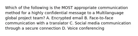 Which of the following is the MOST appropriate communication method for a highly confidential message to a Multilanguage global project team? A. Encrypted email B. Face-to-face communication with a translator C. Social media communication through a secure connection D. Voice conferencing