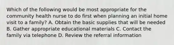 Which of the following would be most appropriate for the community health nurse to do first when planning an initial home visit to a family? A. Obtain the basic supplies that will be needed B. Gather appropriate educational materials C. Contact the family via telephone D. Review the referral information