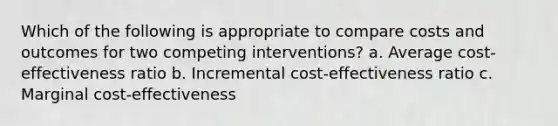 Which of the following is appropriate to compare costs and outcomes for two competing interventions? a. Average cost-effectiveness ratio b. Incremental cost-effectiveness ratio c. Marginal cost-effectiveness