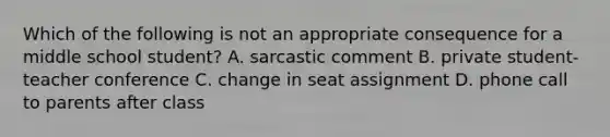 Which of the following is not an appropriate consequence for a middle school student? A. sarcastic comment B. private student-teacher conference C. change in seat assignment D. phone call to parents after class