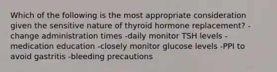 Which of the following is the most appropriate consideration given the sensitive nature of thyroid hormone replacement? -change administration times -daily monitor TSH levels -medication education -closely monitor glucose levels -PPI to avoid gastritis -bleeding precautions