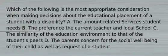 Which of the following is the most appropriate consideration when making decisions about the educational placement of a student with a disability? A. The amount related Services student needs B. The preference the current teacher and local School C. The similarity of the education environment to that of the student's peers D. The parents concern for the social well being of their child as well as request of a student