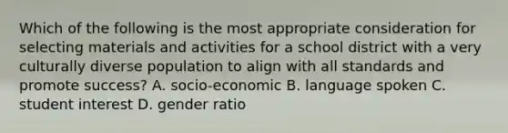 Which of the following is the most appropriate consideration for selecting materials and activities for a school district with a very culturally diverse population to align with all standards and promote success? A. socio-economic B. language spoken C. student interest D. gender ratio