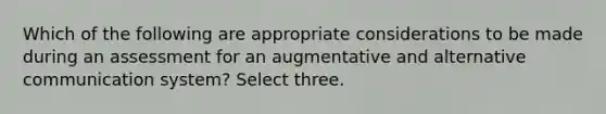 Which of the following are appropriate considerations to be made during an assessment for an augmentative and alternative communication system? Select three.