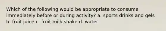 Which of the following would be appropriate to consume immediately before or during activity? a. sports drinks and gels b. fruit juice c. fruit milk shake d. water