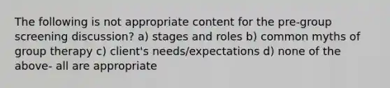 The following is not appropriate content for the pre-group screening discussion? a) stages and roles b) common myths of group therapy c) client's needs/expectations d) none of the above- all are appropriate