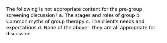 The following is not appropriate content for the pre-group screening discussion? a. The stages and roles of group b. Common myths of group therapy c. The client's needs and expectations d. None of the above—they are all appropriate for discussion