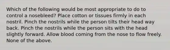 Which of the following would be most appropriate to do to control a nosebleed? Place cotton or tissues firmly in each nostril. Pinch the nostrils while the person tilts their head way back. Pinch the nostrils while the person sits with the head slightly forward. Allow blood coming from the nose to flow freely. None of the above.