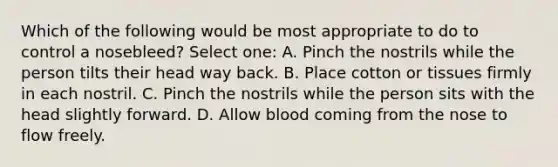 Which of the following would be most appropriate to do to control a nosebleed? Select one: A. Pinch the nostrils while the person tilts their head way back. B. Place cotton or tissues firmly in each nostril. C. Pinch the nostrils while the person sits with the head slightly forward. D. Allow blood coming from the nose to flow freely.