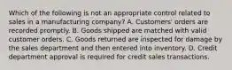 Which of the following is not an appropriate control related to sales in a manufacturing company? A. Customers' orders are recorded promptly. B. Goods shipped are matched with valid customer orders. C. Goods returned are inspected for damage by the sales department and then entered into inventory. D. Credit department approval is required for credit sales transactions.