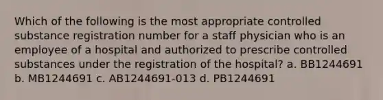 Which of the following is the most appropriate controlled substance registration number for a staff physician who is an employee of a hospital and authorized to prescribe controlled substances under the registration of the hospital? a. BB1244691 b. MB1244691 c. AB1244691-013 d. PB1244691