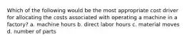 Which of the following would be the most appropriate cost driver for allocating the costs associated with operating a machine in a factory? a. machine hours b. direct labor hours c. material moves d. number of parts