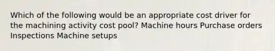 Which of the following would be an appropriate cost driver for the machining activity cost pool? Machine hours Purchase orders Inspections Machine setups