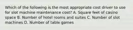 Which of the following is the most appropriate cost driver to use for slot machine maintenance​ cost? A. Square feet of casino space B. Number of hotel rooms and suites C. Number of slot machines D. Number of table games