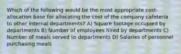 Which of the following would be the most appropriate cost-allocation base for allocating the cost of the company cafeteria to other internal departments? A) Square footage occupied by departments B) Number of employees hired by departments C) Number of meals served to departments D) Salaries of personnel purchasing meals