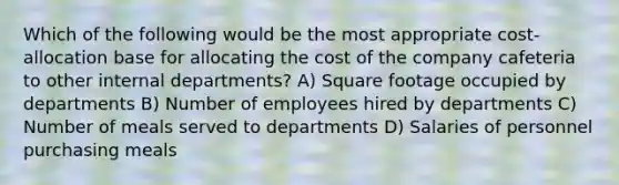 Which of the following would be the most appropriate cost-allocation base for allocating the cost of the company cafeteria to other internal departments? A) Square footage occupied by departments B) Number of employees hired by departments C) Number of meals served to departments D) Salaries of personnel purchasing meals