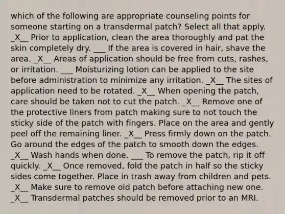 which of the following are appropriate counseling points for someone starting on a transdermal patch? Select all that apply. _X__ Prior to application, clean the area thoroughly and pat the skin completely dry. ___ If the area is covered in hair, shave the area. _X__ Areas of application should be free from cuts, rashes, or irritation. ___ Moisturizing lotion can be applied to the site before administration to minimize any irritation. _X__ The sites of application need to be rotated. _X__ When opening the patch, care should be taken not to cut the patch. _X__ Remove one of the protective liners from patch making sure to not touch the sticky side of the patch with fingers. Place on the area and gently peel off the remaining liner. _X__ Press firmly down on the patch. Go around the edges of the patch to smooth down the edges. _X__ Wash hands when done. ___ To remove the patch, rip it off quickly. _X__ Once removed, fold the patch in half so the sticky sides come together. Place in trash away from children and pets. _X__ Make sure to remove old patch before attaching new one. _X__ Transdermal patches should be removed prior to an MRI.