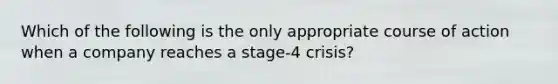 Which of the following is the only appropriate course of action when a company reaches a stage-4 crisis?