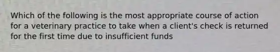 Which of the following is the most appropriate course of action for a veterinary practice to take when a client's check is returned for the first time due to insufficient funds