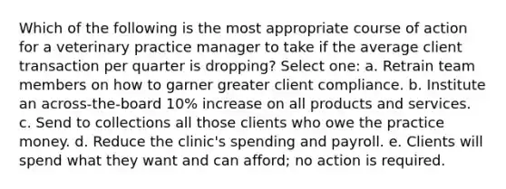 Which of the following is the most appropriate course of action for a veterinary practice manager to take if the average client transaction per quarter is dropping? Select one: a. Retrain team members on how to garner greater client compliance. b. Institute an across-the-board 10% increase on all products and services. c. Send to collections all those clients who owe the practice money. d. Reduce the clinic's spending and payroll. e. Clients will spend what they want and can afford; no action is required.