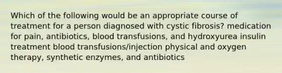 Which of the following would be an appropriate course of treatment for a person diagnosed with cystic fibrosis? medication for pain, antibiotics, blood transfusions, and hydroxyurea insulin treatment blood transfusions/injection physical and oxygen therapy, synthetic enzymes, and antibiotics