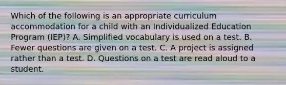 Which of the following is an appropriate curriculum accommodation for a child with an Individualized Education Program (IEP)? A. Simplified vocabulary is used on a test. B. Fewer questions are given on a test. C. A project is assigned rather than a test. D. Questions on a test are read aloud to a student.