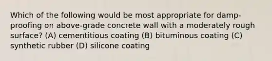 Which of the following would be most appropriate for damp-proofing on above-grade concrete wall with a moderately rough surface? (A) cementitious coating (B) bituminous coating (C) synthetic rubber (D) silicone coating