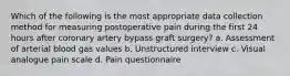 Which of the following is the most appropriate data collection method for measuring postoperative pain during the first 24 hours after coronary artery bypass graft surgery? a. Assessment of arterial blood gas values b. Unstructured interview c. Visual analogue pain scale d. Pain questionnaire