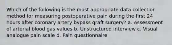 Which of the following is the most appropriate data collection method for measuring postoperative pain during the first 24 hours after coronary artery bypass graft surgery? a. Assessment of arterial blood gas values b. Unstructured interview c. Visual analogue pain scale d. Pain questionnaire