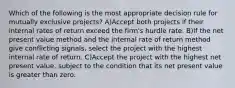 Which of the following is the most appropriate decision rule for mutually exclusive projects? A)Accept both projects if their internal rates of return exceed the firm's hurdle rate. B)If the net present value method and the internal rate of return method give conflicting signals, select the project with the highest internal rate of return. C)Accept the project with the highest net present value, subject to the condition that its net present value is greater than zero.