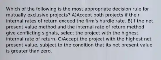 Which of the following is the most appropriate decision rule for mutually exclusive projects? A)Accept both projects if their internal rates of return exceed the firm's hurdle rate. B)If the net present value method and the internal rate of return method give conflicting signals, select the project with the highest internal rate of return. C)Accept the project with the highest net present value, subject to the condition that its net present value is <a href='https://www.questionai.com/knowledge/ktgHnBD4o3-greater-than' class='anchor-knowledge'>greater than</a> zero.