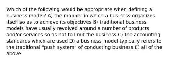 Which of the following would be appropriate when defining a business model? A) the manner in which a business organizes itself so as to achieve its objectives B) traditional business models have usually revolved around a number of products and/or services so as not to limit the business C) the accounting standards which are used D) a business model typically refers to the traditional "push system" of conducting business E) all of the above