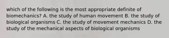 which of the following is the most appropriate definite of biomechanics? A. the study of human movement B. the study of biological organisms C. the study of movement mechanics D. the study of the mechanical aspects of biological organisms