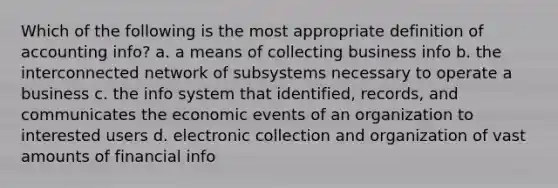 Which of the following is the most appropriate definition of accounting info? a. a means of collecting business info b. the interconnected network of subsystems necessary to operate a business c. the info system that identified, records, and communicates the economic events of an organization to interested users d. electronic collection and organization of vast amounts of financial info