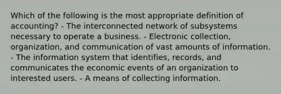 Which of the following is the most appropriate definition of accounting? - The interconnected network of subsystems necessary to operate a business. - Electronic collection, organization, and communication of vast amounts of information. - The information system that identifies, records, and communicates the economic events of an organization to interested users. - A means of collecting information.