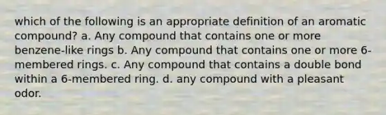 which of the following is an appropriate definition of an aromatic compound? a. Any compound that contains one or more benzene-like rings b. Any compound that contains one or more 6-membered rings. c. Any compound that contains a double bond within a 6-membered ring. d. any compound with a pleasant odor.