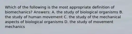 Which of the following is the most appropriate definition of biomechanics? Answers: A. the study of biological organisms B. the study of human movement C. the study of the mechanical aspects of biological organisms D. the study of movement mechanics