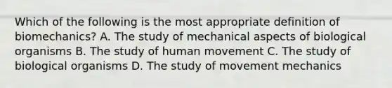 Which of the following is the most appropriate definition of biomechanics? A. The study of mechanical aspects of biological organisms B. The study of human movement C. The study of biological organisms D. The study of movement mechanics