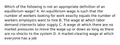 Which of the following is not an appropriate definition of an equilibrium wage? A. An equilibrium wage is such that the number of workers looking for work exactly equals the number of workers employers want to hire B. The wage at which labor demand intersects labor supply C. A wage at which there are no market pressures to move the wage up or down as long as there are no shocks to the system D. A market-clearing wage at which everyone has a job