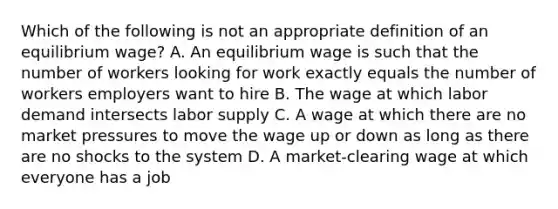 Which of the following is not an appropriate definition of an equilibrium wage? A. An equilibrium wage is such that the number of workers looking for work exactly equals the number of workers employers want to hire B. The wage at which labor demand intersects labor supply C. A wage at which there are no market pressures to move the wage up or down as long as there are no shocks to the system D. A market-clearing wage at which everyone has a job