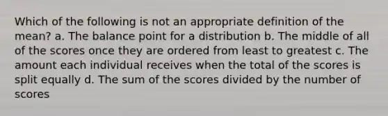 Which of the following is not an appropriate definition of the mean? a. The balance point for a distribution b. The middle of all of the scores once they are ordered from least to greatest c. The amount each individual receives when the total of the scores is split equally d. The sum of the scores divided by the number of scores