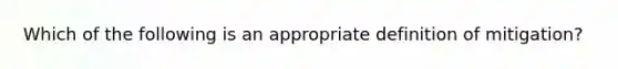 Which of the following is an appropriate definition of mitigation?