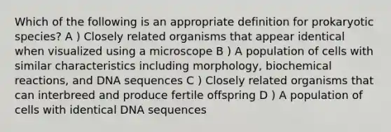 Which of the following is an appropriate definition for prokaryotic species? A ) Closely related organisms that appear identical when visualized using a microscope B ) A population of cells with similar characteristics including morphology, biochemical reactions, and DNA sequences C ) Closely related organisms that can interbreed and produce fertile offspring D ) A population of cells with identical DNA sequences