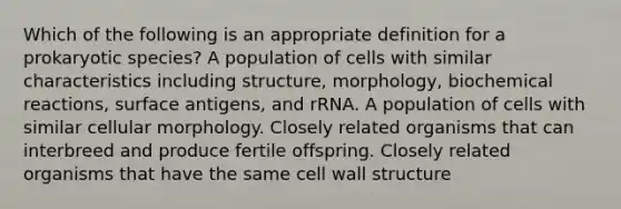 Which of the following is an appropriate definition for a prokaryotic species? A population of cells with similar characteristics including structure, morphology, biochemical reactions, surface antigens, and rRNA. A population of cells with similar cellular morphology. Closely related organisms that can interbreed and produce fertile offspring. Closely related organisms that have the same cell wall structure