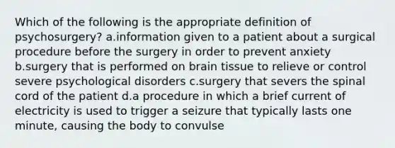 Which of the following is the appropriate definition of psychosurgery? a.information given to a patient about a surgical procedure before the surgery in order to prevent anxiety b.surgery that is performed on brain tissue to relieve or control severe psychological disorders c.surgery that severs the spinal cord of the patient d.a procedure in which a brief current of electricity is used to trigger a seizure that typically lasts one minute, causing the body to convulse