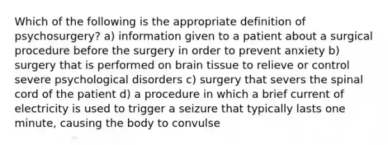 Which of the following is the appropriate definition of psychosurgery? a) information given to a patient about a surgical procedure before the surgery in order to prevent anxiety b) surgery that is performed on brain tissue to relieve or control severe psychological disorders c) surgery that severs the spinal cord of the patient d) a procedure in which a brief current of electricity is used to trigger a seizure that typically lasts one minute, causing the body to convulse