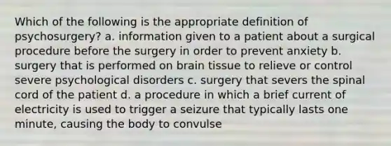 Which of the following is the appropriate definition of psychosurgery? a. information given to a patient about a surgical procedure before the surgery in order to prevent anxiety b. surgery that is performed on brain tissue to relieve or control severe psychological disorders c. surgery that severs the spinal cord of the patient d. a procedure in which a brief current of electricity is used to trigger a seizure that typically lasts one minute, causing the body to convulse