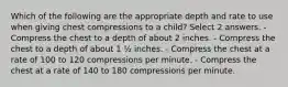 Which of the following are the appropriate depth and rate to use when giving chest compressions to a child? Select 2 answers. - Compress the chest to a depth of about 2 inches. - Compress the chest to a depth of about 1 ½ inches. - Compress the chest at a rate of 100 to 120 compressions per minute. - Compress the chest at a rate of 140 to 180 compressions per minute.